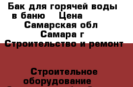 Бак для горячей воды  в баню  › Цена ­ 3 500 - Самарская обл., Самара г. Строительство и ремонт » Строительное оборудование   . Самарская обл.,Самара г.